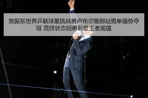 樊振东世界乒联球星挑战赛卢布尔雅那站男单强势夺冠 竞技状态回勇彰显王者底蕴